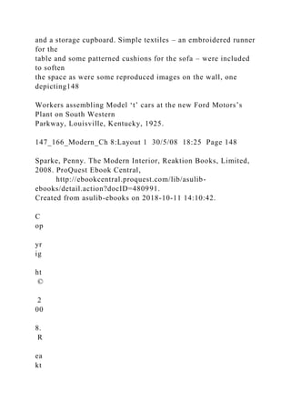 and a storage cupboard. Simple textiles – an embroidered runner
for the
table and some patterned cushions for the sofa – were included
to soften
the space as were some reproduced images on the wall, one
depicting148
Workers assembling Model ‘t’ cars at the new Ford Motors’s
Plant on South Western
Parkway, Louisville, Kentucky, 1925.
147_166_Modern_Ch 8:Layout 1 30/5/08 18:25 Page 148
Sparke, Penny. The Modern Interior, Reaktion Books, Limited,
2008. ProQuest Ebook Central,
http://ebookcentral.proquest.com/lib/asulib-
ebooks/detail.action?docID=480991.
Created from asulib-ebooks on 2018-10-11 14:10:42.
C
op
yr
ig
ht
©
2
00
8.
R
ea
kt
 