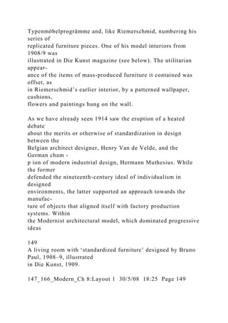 Typenmöbelprogrämme and, like Riemerschmid, numbering his
series of
replicated furniture pieces. One of his model interiors from
1908/9 was
illustrated in Die Kunst magazine (see below). The utilitarian
appear-
ance of the items of mass-produced furniture it contained was
offset, as
in Riemerschmid’s earlier interior, by a patterned wallpaper,
cushions,
flowers and paintings hung on the wall.
As we have already seen 1914 saw the eruption of a heated
debate
about the merits or otherwise of standardization in design
between the
Belgian architect designer, Henry Van de Velde, and the
German cham -
p ion of modern industrial design, Hermann Muthesius. While
the former
defended the nineteenth-century ideal of individualism in
designed
environments, the latter supported an approach towards the
manufac-
ture of objects that aligned itself with factory production
systems. Within
the Modernist architectural model, which dominated progressive
ideas
149
A living room with ‘standardized furniture’ designed by Bruno
Paul, 1908–9, illustrated
in Die Kunst, 1909.
147_166_Modern_Ch 8:Layout 1 30/5/08 18:25 Page 149
 
