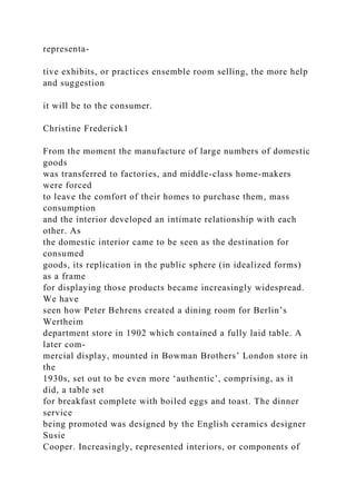 representa-
tive exhibits, or practices ensemble room selling, the more help
and suggestion
it will be to the consumer.
Christine Frederick1
From the moment the manufacture of large numbers of domestic
goods
was transferred to factories, and middle-class home-makers
were forced
to leave the comfort of their homes to purchase them, mass
consumption
and the interior developed an intimate relationship with each
other. As
the domestic interior came to be seen as the destination for
consumed
goods, its replication in the public sphere (in idealized forms)
as a frame
for displaying those products became increasingly widespread.
We have
seen how Peter Behrens created a dining room for Berlin’s
Wertheim
department store in 1902 which contained a fully laid table. A
later com-
mercial display, mounted in Bowman Brothers’ London store in
the
1930s, set out to be even more ‘authentic’, comprising, as it
did, a table set
for breakfast complete with boiled eggs and toast. The dinner
service
being promoted was designed by the English ceramics designer
Susie
Cooper. Increasingly, represented interiors, or components of
 
