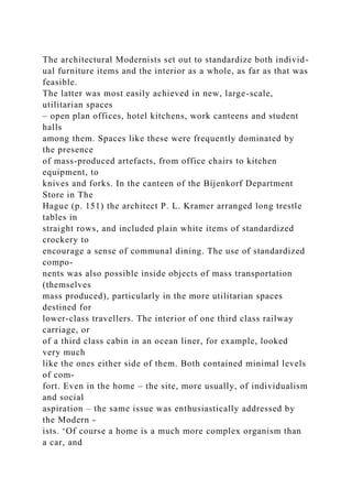 The architectural Modernists set out to standardize both individ-
ual furniture items and the interior as a whole, as far as that was
feasible.
The latter was most easily achieved in new, large-scale,
utilitarian spaces
– open plan offices, hotel kitchens, work canteens and student
halls
among them. Spaces like these were frequently dominated by
the presence
of mass-produced artefacts, from office chairs to kitchen
equipment, to
knives and forks. In the canteen of the Bijenkorf Department
Store in The
Hague (p. 151) the architect P. L. Kramer arranged long trestle
tables in
straight rows, and included plain white items of standardized
crockery to
encourage a sense of communal dining. The use of standardized
compo-
nents was also possible inside objects of mass transportation
(themselves
mass produced), particularly in the more utilitarian spaces
destined for
lower-class travellers. The interior of one third class railway
carriage, or
of a third class cabin in an ocean liner, for example, looked
very much
like the ones either side of them. Both contained minimal levels
of com-
fort. Even in the home – the site, more usually, of individualism
and social
aspiration – the same issue was enthusiastically addressed by
the Modern -
ists. ‘Of course a home is a much more complex organism than
a car, and
 
