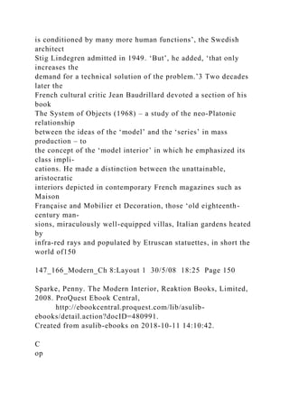 is conditioned by many more human functions’, the Swedish
architect
Stig Lindegren admitted in 1949. ‘But’, he added, ‘that only
increases the
demand for a technical solution of the problem.’3 Two decades
later the
French cultural critic Jean Baudrillard devoted a section of his
book
The System of Objects (1968) – a study of the neo-Platonic
relationship
between the ideas of the ‘model’ and the ‘series’ in mass
production – to
the concept of the ‘model interior’ in which he emphasized its
class impli-
cations. He made a distinction between the unattainable,
aristocratic
interiors depicted in contemporary French magazines such as
Maison
Française and Mobilier et Decoration, those ‘old eighteenth-
century man-
sions, miraculously well-equipped villas, Italian gardens heated
by
infra-red rays and populated by Etruscan statuettes, in short the
world of150
147_166_Modern_Ch 8:Layout 1 30/5/08 18:25 Page 150
Sparke, Penny. The Modern Interior, Reaktion Books, Limited,
2008. ProQuest Ebook Central,
http://ebookcentral.proquest.com/lib/asulib-
ebooks/detail.action?docID=480991.
Created from asulib-ebooks on 2018-10-11 14:10:42.
C
op
 