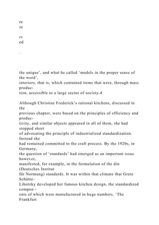re
se
rv
ed
.
the unique’, and what he called ‘models in the proper sense of
the word’,
interiors, that is, which contained items that were, through mass
produc-
tion, accessible to a large sector of society.4
Although Christine Frederick’s rational kitchens, discussed in
the
previous chapter, were based on the principles of efficiency and
produc-
tivity, and similar objects appeared in all of them, she had
stopped short
of advocating the principle of industrialized standardization.
Instead she
had remained committed to the craft process. By the 1920s, in
Germany,
the question of ‘standards’ had emerged as an important issue
however,
manifested, for example, in the formulation of the din
(Deutsches Institut
für Normung) standards. It was within that climate that Grete
Schütte-
Lihotzky developed her famous kitchen design, the standardized
compon -
ents of which were manufactured in huge numbers. ‘The
Frankfurt
 