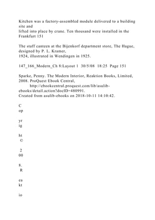 Kitchen was a factory-assembled module delivered to a building
site and
lifted into place by crane. Ten thousand were installed in the
Frankfurt 151
The staff canteen at the Bijenkorf department store, The Hague,
designed by P. L. Kramer,
1924, illustrated in Wendingen in 1925.
147_166_Modern_Ch 8:Layout 1 30/5/08 18:25 Page 151
Sparke, Penny. The Modern Interior, Reaktion Books, Limited,
2008. ProQuest Ebook Central,
http://ebookcentral.proquest.com/lib/asulib-
ebooks/detail.action?docID=480991.
Created from asulib-ebooks on 2018-10-11 14:10:42.
C
op
yr
ig
ht
©
2
00
8.
R
ea
kt
io
 