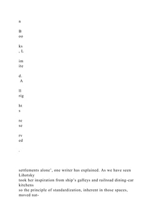 n
B
oo
ks
, L
im
ite
d.
A
ll
rig
ht
s
re
se
rv
ed
.
settlements alone’, one writer has explained. As we have seen
Lihotsky
took her inspiration from ship’s galleys and railroad dining-car
kitchens
so the principle of standardization, inherent in those spaces,
moved nat-
 