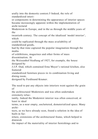 urally into the domestic context.5 Indeed, the role of
standardized interi-
or components in determining the appearance of interior spaces
became increasingly apparent within the implementation of
archi tectural
Modernism in Europe, and in the us through the middle years of
the
twentieth century. The concept of the idealized ‘model interior’,
which
could be replicated through the mass availability of
standardized goods,
had by that time captured the popular imagination through the
media
of exhibitions, magazines and other forms of mass
dissemination. At
the Weissenhof Siedlung of 1927, for example, the house
designed by
J.J.P. Oud, which contained Erna Meyer’s rational kitchen, also
featured
standardized furniture pieces in its combination living and
dining room,
designed by Ferdinand Kramer.
The need to put any objects into interiors went against the grain
of
the architectural Modernists and was often undertaken
extremely reluc-
tantly. Indeed the Modernist interior was often conceived, at
least in ideal
terms, as a near empty, uncluttered, dematerialized space. Many
archi-
tects, as we have already seen, found a solution in the idea of
built-in fur-
niture, extensions of the architectural frame, which helped to
diminish
the impact of the materiality of interior furnishings and to
 