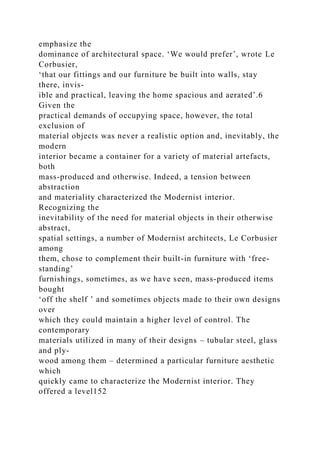 emphasize the
dominance of architectural space. ‘We would prefer’, wrote Le
Corbusier,
‘that our fittings and our furniture be built into walls, stay
there, invis-
ible and practical, leaving the home spacious and aerated’.6
Given the
practical demands of occupying space, however, the total
exclusion of
material objects was never a realistic option and, inevitably, the
modern
interior became a container for a variety of material artefacts,
both
mass-produced and otherwise. Indeed, a tension between
abstraction
and materiality characterized the Modernist interior.
Recognizing the
inevitability of the need for material objects in their otherwise
abstract,
spatial settings, a number of Modernist architects, Le Corbusier
among
them, chose to complement their built-in furniture with ‘free-
standing’
furnishings, sometimes, as we have seen, mass-produced items
bought
‘off the shelf ’ and sometimes objects made to their own designs
over
which they could maintain a higher level of control. The
contemporary
materials utilized in many of their designs – tubular steel, glass
and ply-
wood among them – determined a particular furniture aesthetic
which
quickly came to characterize the Modernist interior. They
offered a level152
 
