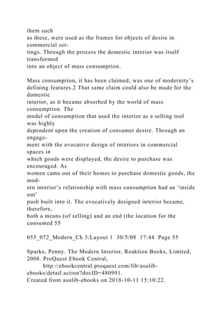 them such
as these, were used as the frames for objects of desire in
commercial set-
tings. Through the process the domestic interior was itself
transformed
into an object of mass consumption.
Mass consumption, it has been claimed, was one of modernity’s
defining features.2 That same claim could also be made for the
domestic
interior, as it became absorbed by the world of mass
consumption. The
model of consumption that used the interior as a selling tool
was highly
dependent upon the creation of consumer desire. Through an
engage-
ment with the evocative design of interiors in commercial
spaces in
which goods were displayed, the desire to purchase was
encouraged. As
women came out of their homes to purchase domestic goods, the
mod-
ern interior’s relationship with mass consumption had an ‘inside
out’
push built into it. The evocatively designed interior became,
therefore,
both a means (of selling) and an end (the location for the
consumed 55
055_072_Modern_Ch 3:Layout 1 30/5/08 17:44 Page 55
Sparke, Penny. The Modern Interior, Reaktion Books, Limited,
2008. ProQuest Ebook Central,
http://ebookcentral.proquest.com/lib/asulib-
ebooks/detail.action?docID=480991.
Created from asulib-ebooks on 2018-10-11 15:10:22.
 
