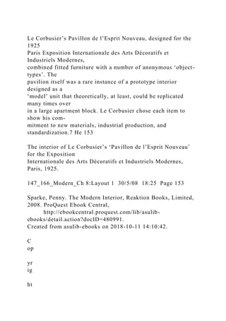 Le Corbusier’s Pavillon de l’Esprit Nouveau, designed for the
1925
Paris Exposition Internationale des Arts Décoratifs et
Industriels Modernes,
combined fitted furniture with a number of anonymous ‘object-
types’. The
pavilion itself was a rare instance of a prototype interior
designed as a
‘model’ unit that theoretically, at least, could be replicated
many times over
in a large apartment block. Le Corbusier chose each item to
show his com-
mitment to new materials, industrial production, and
standardization.7 He 153
The interior of Le Corbusier’s ‘Pavillon de l’Esprit Nouveau’
for the Exposition
Internationale des Arts Décoratifs et Industriels Modernes,
Paris, 1925.
147_166_Modern_Ch 8:Layout 1 30/5/08 18:25 Page 153
Sparke, Penny. The Modern Interior, Reaktion Books, Limited,
2008. ProQuest Ebook Central,
http://ebookcentral.proquest.com/lib/asulib-
ebooks/detail.action?docID=480991.
Created from asulib-ebooks on 2018-10-11 14:10:42.
C
op
yr
ig
ht
 