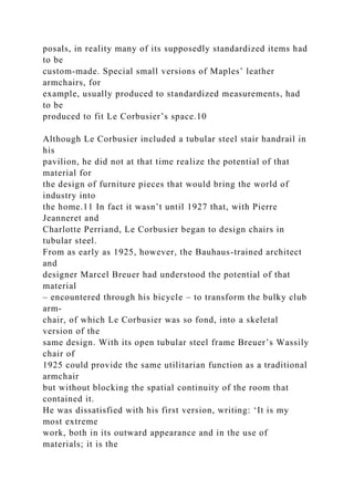 posals, in reality many of its supposedly standardized items had
to be
custom-made. Special small versions of Maples’ leather
armchairs, for
example, usually produced to standardized measurements, had
to be
produced to fit Le Corbusier’s space.10
Although Le Corbusier included a tubular steel stair handrail in
his
pavilion, he did not at that time realize the potential of that
material for
the design of furniture pieces that would bring the world of
industry into
the home.11 In fact it wasn’t until 1927 that, with Pierre
Jeanneret and
Charlotte Perriand, Le Corbusier began to design chairs in
tubular steel.
From as early as 1925, however, the Bauhaus-trained architect
and
designer Marcel Breuer had understood the potential of that
material
– encountered through his bicycle – to transform the bulky club
arm-
chair, of which Le Corbusier was so fond, into a skeletal
version of the
same design. With its open tubular steel frame Breuer’s Wassily
chair of
1925 could provide the same utilitarian function as a traditional
armchair
but without blocking the spatial continuity of the room that
contained it.
He was dissatisfied with his first version, writing: ‘It is my
most extreme
work, both in its outward appearance and in the use of
materials; it is the
 