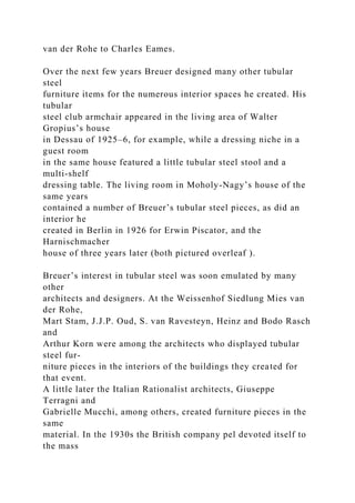 van der Rohe to Charles Eames.
Over the next few years Breuer designed many other tubular
steel
furniture items for the numerous interior spaces he created. His
tubular
steel club armchair appeared in the living area of Walter
Gropius’s house
in Dessau of 1925–6, for example, while a dressing niche in a
guest room
in the same house featured a little tubular steel stool and a
multi-shelf
dressing table. The living room in Moholy-Nagy’s house of the
same years
contained a number of Breuer’s tubular steel pieces, as did an
interior he
created in Berlin in 1926 for Erwin Piscator, and the
Harnischmacher
house of three years later (both pictured overleaf ).
Breuer’s interest in tubular steel was soon emulated by many
other
architects and designers. At the Weissenhof Siedlung Mies van
der Rohe,
Mart Stam, J.J.P. Oud, S. van Ravesteyn, Heinz and Bodo Rasch
and
Arthur Korn were among the architects who displayed tubular
steel fur-
niture pieces in the interiors of the buildings they created for
that event.
A little later the Italian Rationalist architects, Giuseppe
Terragni and
Gabrielle Mucchi, among others, created furniture pieces in the
same
material. In the 1930s the British company pel devoted itself to
the mass
 