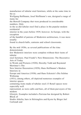 manufacture of tubular steel furniture, while at the same time in
the us
Wolfgang Hoffmann, Josef Hoffmann’s son, designed a range of
items for
the Howell Company that were produced in considerable
numbers. Only
in the us did tubular steel find a place in the popular modern
residential
interior in the years before 1939, however. In Europe, with the
exception
of the handful of patrons of Modernist architecture, it was more
usually
found in church halls, canteens and school classrooms.
By the mid 1930s, as several publications of the time
demonstrated,
few Modernist interiors were complete without their items of
tubular
steel furniture. Paul Frankl’s New Dimensions: The Decorative
Arts of Today
in Words and Pictures (1928); Dorothy Todd and Raymond
Mortimer’s The
New Interior Decoration (1929); Hans Hoffmann’s Modern
Interiors in
Europe and America (1930); and Hans Eckstein’s Die Schöne
Wohnung
(1931), among others, all depicted numerous examples of
interior spaces
containing items made of tubular steel.13 Retail spaces were
especially well
represented, as were cafés and bars, all of them purveyors of the
modern
lifestyle. Examples included a Parisian bar designed by Robert
Block of
Studio Athelia; bars in Helsingfors and Kyoto by Birger Jarl
Carlstadt and
 