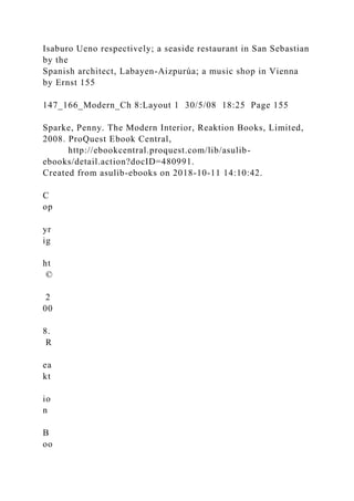 Isaburo Ueno respectively; a seaside restaurant in San Sebastian
by the
Spanish architect, Labayen-Aizpurúa; a music shop in Vienna
by Ernst 155
147_166_Modern_Ch 8:Layout 1 30/5/08 18:25 Page 155
Sparke, Penny. The Modern Interior, Reaktion Books, Limited,
2008. ProQuest Ebook Central,
http://ebookcentral.proquest.com/lib/asulib-
ebooks/detail.action?docID=480991.
Created from asulib-ebooks on 2018-10-11 14:10:42.
C
op
yr
ig
ht
©
2
00
8.
R
ea
kt
io
n
B
oo
 