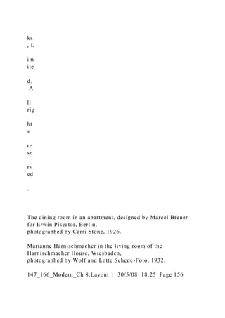 ks
, L
im
ite
d.
A
ll
rig
ht
s
re
se
rv
ed
.
The dining room in an apartment, designed by Marcel Breuer
for Erwin Piscator, Berlin,
photographed by Cami Stone, 1926.
Marianne Harnischmacher in the living room of the
Harnischmacher House, Wiesbaden,
photographed by Wolf and Lotte Schede-Foto, 1932.
147_166_Modern_Ch 8:Layout 1 30/5/08 18:25 Page 156
 