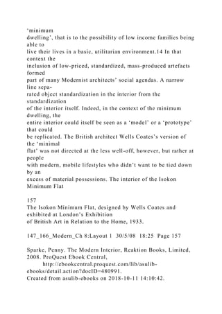 ‘minimum
dwelling’, that is to the possibility of low income families being
able to
live their lives in a basic, utilitarian environment.14 In that
context the
inclusion of low-priced, standardized, mass-produced artefacts
formed
part of many Modernist architects’ social agendas. A narrow
line sepa-
rated object standardization in the interior from the
standardization
of the interior itself. Indeed, in the context of the minimum
dwelling, the
entire interior could itself be seen as a ‘model’ or a ‘prototype’
that could
be replicated. The British architect Wells Coates’s version of
the ‘minimal
flat’ was not directed at the less well-off, however, but rather at
people
with modern, mobile lifestyles who didn’t want to be tied down
by an
excess of material possessions. The interior of the Isokon
Minimum Flat
157
The Isokon Minimum Flat, designed by Wells Coates and
exhibited at London’s Exhibition
of British Art in Relation to the Home, 1933.
147_166_Modern_Ch 8:Layout 1 30/5/08 18:25 Page 157
Sparke, Penny. The Modern Interior, Reaktion Books, Limited,
2008. ProQuest Ebook Central,
http://ebookcentral.proquest.com/lib/asulib-
ebooks/detail.action?docID=480991.
Created from asulib-ebooks on 2018-10-11 14:10:42.
 