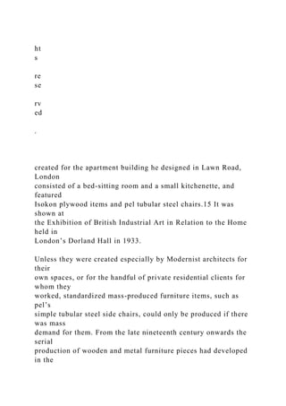 ht
s
re
se
rv
ed
.
created for the apartment building he designed in Lawn Road,
London
consisted of a bed-sitting room and a small kitchenette, and
featured
Isokon plywood items and pel tubular steel chairs.15 It was
shown at
the Exhibition of British Industrial Art in Relation to the Home
held in
London’s Dorland Hall in 1933.
Unless they were created especially by Modernist architects for
their
own spaces, or for the handful of private residential clients for
whom they
worked, standardized mass-produced furniture items, such as
pel’s
simple tubular steel side chairs, could only be produced if there
was mass
demand for them. From the late nineteenth century onwards the
serial
production of wooden and metal furniture pieces had developed
in the
 