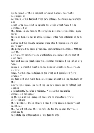 us, focused for the most part in Grand Rapids, near Lake
Michigan, in
response to the demand from new offices, hospitals, restaurants
and
other large-scale public sphere buildings which were being
constructed at
that time. In addition to the growing presence of machine-made
furni-
ture and furnishings in inside spaces, inter-war interiors in both
the
public and the private spheres were also becoming more and
more heav-
ily populated by mass-produced, standardized machines. Offices
saw the
arrival of typewriters and duplicating machines; shops that of
cash regis-
ters and adding machines; while homes witnessed the influx of a
wide
range of domestic machines, from irons to kettles, toasters and
electric
fires. As the spaces designed for work and commerce were
gradually
modernized and, with domestic spaces absorbing the products of
the
new technologies, the need for the new machines to reflect that
change
aesthetically became a priority. Also as the economic
depression hit harder
in the us, putting increased pressure on manufacturers to
differentiate
their products, those objects needed to be given modern visual
identities
that would enhance their suitability for the spaces they were
destined to
facilitate the introduction of modernity into.
 