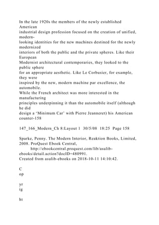 In the late 1920s the members of the newly established
American
industrial design profession focused on the creation of unified,
modern-
looking identities for the new machines destined for the newly
modernized
interiors of both the public and the private spheres. Like their
European
Modernist architectural contemporaries, they looked to the
public sphere
for an appropriate aesthetic. Like Le Corbusier, for example,
they were
inspired by the new, modern machine par excellence, the
automobile.
While the French architect was more interested in the
manufacturing
principles underpinning it than the automobile itself (although
he did
design a ‘Minimum Car’ with Pierre Jeanneret) his American
counter-158
147_166_Modern_Ch 8:Layout 1 30/5/08 18:25 Page 158
Sparke, Penny. The Modern Interior, Reaktion Books, Limited,
2008. ProQuest Ebook Central,
http://ebookcentral.proquest.com/lib/asulib-
ebooks/detail.action?docID=480991.
Created from asulib-ebooks on 2018-10-11 14:10:42.
C
op
yr
ig
ht
 
