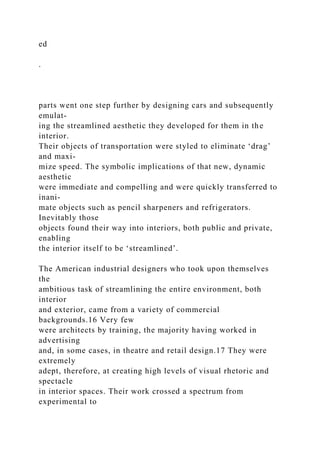 ed
.
parts went one step further by designing cars and subsequently
emulat-
ing the streamlined aesthetic they developed for them in the
interior.
Their objects of transportation were styled to eliminate ‘drag’
and maxi-
mize speed. The symbolic implications of that new, dynamic
aesthetic
were immediate and compelling and were quickly transferred to
inani-
mate objects such as pencil sharpeners and refrigerators.
Inevitably those
objects found their way into interiors, both public and private,
enabling
the interior itself to be ‘streamlined’.
The American industrial designers who took upon themselves
the
ambitious task of streamlining the entire environment, both
interior
and exterior, came from a variety of commercial
backgrounds.16 Very few
were architects by training, the majority having worked in
advertising
and, in some cases, in theatre and retail design.17 They were
extremely
adept, therefore, at creating high levels of visual rhetoric and
spectacle
in interior spaces. Their work crossed a spectrum from
experimental to
 