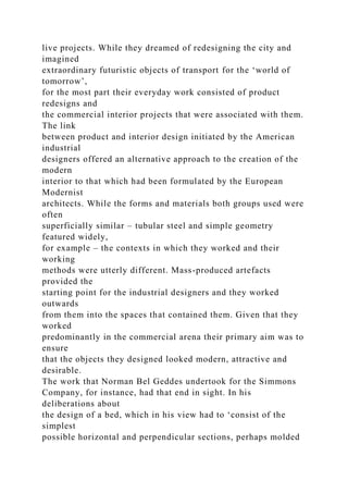 live projects. While they dreamed of redesigning the city and
imagined
extraordinary futuristic objects of transport for the ‘world of
tomorrow’,
for the most part their everyday work consisted of product
redesigns and
the commercial interior projects that were associated with them.
The link
between product and interior design initiated by the American
industrial
designers offered an alternative approach to the creation of the
modern
interior to that which had been formulated by the European
Modernist
architects. While the forms and materials both groups used were
often
superficially similar – tubular steel and simple geometry
featured widely,
for example – the contexts in which they worked and their
working
methods were utterly different. Mass-produced artefacts
provided the
starting point for the industrial designers and they worked
outwards
from them into the spaces that contained them. Given that they
worked
predominantly in the commercial arena their primary aim was to
ensure
that the objects they designed looked modern, attractive and
desirable.
The work that Norman Bel Geddes undertook for the Simmons
Company, for instance, had that end in sight. In his
deliberations about
the design of a bed, which in his view had to ‘consist of the
simplest
possible horizontal and perpendicular sections, perhaps molded
 