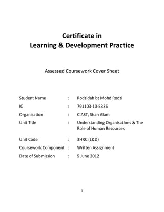 1
Certificate in
Learning & Development Practice
Assessed Coursework Cover Sheet
Student Name : Rodzidah bt Mohd Rodzi
IC : 791103-10-5336
Organisation : CIAST, Shah Alam
Unit Title : Understanding Organisations & The
Role of Human Resources
Unit Code : 3HRC (L&D)
Coursework Component : Written Assignment
Date of Submission : 5 June 2012
 