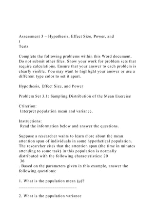 Assessment 3 – Hypothesis, Effect Size, Power, and
t
Tests
Complete the following problems within this Word document.
Do not submit other files. Show your work for problem sets that
require calculations. Ensure that your answer to each problem is
clearly visible. You may want to highlight your answer or use a
different type color to set it apart.
Hypothesis, Effect Size, and Power
Problem Set 3.1: Sampling Distribution of the Mean Exercise
Criterion:
Interpret population mean and variance.
Instructions:
Read the information below and answer the questions.
Suppose a researcher wants to learn more about the mean
attention span of individuals in some hypothetical population.
The researcher cites that the attention span (the time in minutes
attending to some task) in this population is normally
distributed with the following characteristics: 20
36
. Based on the parameters given in this example, answer the
following questions:
1. What is the population mean (μ)?
__________________________
2. What is the population variance
 