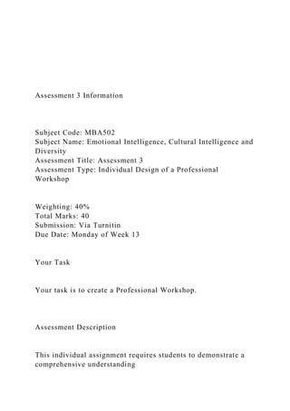 Assessment 3 Information
Subject Code: MBA502
Subject Name: Emotional Intelligence, Cultural Intelligence and
Diversity
Assessment Title: Assessment 3
Assessment Type: Individual Design of a Professional
Workshop
Weighting: 40%
Total Marks: 40
Submission: Via Turnitin
Due Date: Monday of Week 13
Your Task
Your task is to create a Professional Workshop.
Assessment Description
This individual assignment requires students to demonstrate a
comprehensive understanding
 