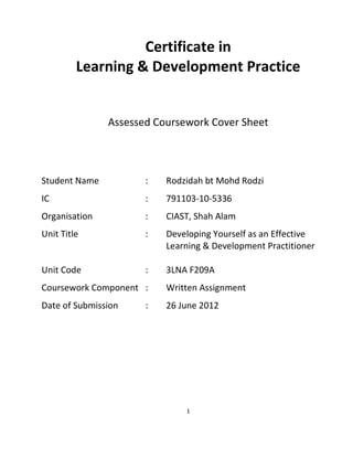 1
Certificate in
Learning & Development Practice
Assessed Coursework Cover Sheet
Student Name : Rodzidah bt Mohd Rodzi
IC : 791103-10-5336
Organisation : CIAST, Shah Alam
Unit Title : Developing Yourself as an Effective
Learning & Development Practitioner
Unit Code : 3LNA F209A
Coursework Component : Written Assignment
Date of Submission : 26 June 2012
 