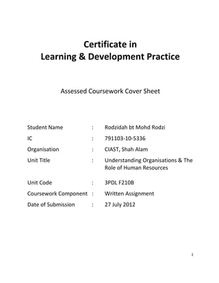 1
Certificate in
Learning & Development Practice
Assessed Coursework Cover Sheet
Student Name : Rodzidah bt Mohd Rodzi
IC : 791103-10-5336
Organisation : CIAST, Shah Alam
Unit Title : Understanding Organisations & The
Role of Human Resources
Unit Code : 3PDL F210B
Coursework Component : Written Assignment
Date of Submission : 27 July 2012
 