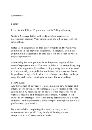 Assessment 3
PRINT
Letter to the Editor: Population Health Policy Advocacy
Write a 3–5 page letter to the editor of an academic or
professional journal. Your submission should be succinct yet
substantive.
Note: Each assessment in this course builds on the work you
completed in the previous assessment. Therefore, you must
complete the assessments in this course in the order in which
they are presented.
Advocating for new policies is an important aspect of the
master’s-prepared nurse. For new policies to be compelling they
need to be supported by evidence. Supporting data can be used
to illustrate why new policies and interventions are needed to
help address a specific health issue. Compelling data can help
sway the stakeholders and gain support for your policy.
SHOW LESS
Another aspect of advocacy is disseminating new policies and
interventions outside of the immediate care environment. This
can be done by reaching out to professional organizations as
well as academic and professional journals. A letter to the
editor is one strategy for disseminating information to a wider
audience, and to potentially enlist support throughout the wider
professional community.
By successfully completing this assessment, you will
demonstrate your proficiency in the following course
competencies and assessment criteria:
 