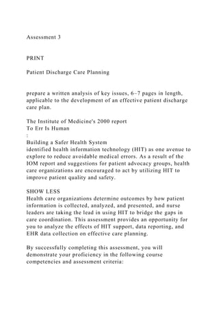 Assessment 3
PRINT
Patient Discharge Care Planning
prepare a written analysis of key issues, 6–7 pages in length,
applicable to the development of an effective patient discharge
care plan.
The Institute of Medicine's 2000 report
To Err Is Human
:
Building a Safer Health System
identified health information technology (HIT) as one avenue to
explore to reduce avoidable medical errors. As a result of the
IOM report and suggestions for patient advocacy groups, health
care organizations are encouraged to act by utilizing HIT to
improve patient quality and safety.
SHOW LESS
Health care organizations determine outcomes by how patient
information is collected, analyzed, and presented, and nurse
leaders are taking the lead in using HIT to bridge the gaps in
care coordination. This assessment provides an opportunity for
you to analyze the effects of HIT support, data reporting, and
EHR data collection on effective care planning.
By successfully completing this assessment, you will
demonstrate your proficiency in the following course
competencies and assessment criteria:
 