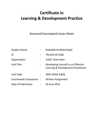 Certificate in
Learning & Development Practice
Assessed Coursework Cover Sheet
Student Name : Rodzidah bt Mohd Rodzi
IC : 791103-10-5336
Organisation : CIAST, Shah Alam
Unit Title : Developing Yourself as an Effective
Learning & Development Practitioner
Unit Code : 3RAI F203A (L&D)
Coursework Component : Written Assignment
Date of Submission : 26 June 2012
 