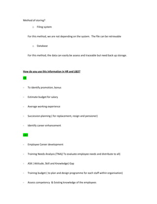 Method of storing?
o Filing system
For this method, we are not depending on the system. The file can be retrievable
o Database
For this method, the data can easily be assess and traceable but need back up storage.
How do you use this information in HR and L&D?
HR
- To identify promotion, bonus
- Estimate budget for salary
- Average working experience
- Succession planning ( for replacement, resign and pensioner)
- Identify career enhancement
L&D
- Employee Career development
- Training Needs Analysis (TNA)( To evaluate employee needs and distribute to all)
- ASK ( Attitude, Skill and Knowledge) Gap
- Training budget ( to plan and design programme for each staff within organisation)
- Assess competency & Existing knowledge of the employees
 