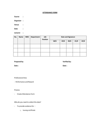 ATTENDANCE FORM
Course :
Organizer :
Venue :
Date :
Lecturer :
No. Name NRIC Department Job
Position
Date and Signature
18/6 19/6 20/6 21/6 22/6
Prepared by: Verified by:
Date : Date :
Professional Area
- Performance and Reward
Process
- Create Attendance Form
Why do you need to collect this data?
- To provide evidence for :
o Issuing certificate
 