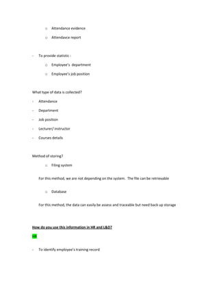 o Attendance evidence
o Attendavce report
- To provide statistic :
o Employee’s department
o Employee’s job position
What type of data is collected?
- Attendance
- Department
- Job position
- Lecturer/ instructor
- Courses details
Method of storing?
o Filing system
For this method, we are not depending on the system. The file can be retrievable
o Database
For this method, the data can easily be assess and traceable but need back up storage
How do you use this information in HR and L&D?
HR
- To identify employee’s training record
 