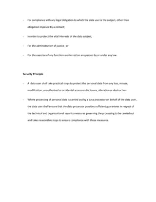 - For compliance with any legal obligation to which the data user is the subject, other than
obligation imposed by a contact;
- In order to protect the vital interests of the data subject;
- For the administration of justice ; or
- For the exercise of any functions conferred on any person by or under any law.
Security Principle
- A data user shall take practical steps to protect the personal data from any loss, misuse,
modification, unauthorized or accidental access or disclosure, alteration or destruction.
- Where processing of personal data is carried out by a data processor on behalf of the data user ,
the data user shall ensure that the data processor provides sufficient guarantees in respect of
the technical and organizational security measures governing the processing to be carried out
and takes reasonable steps to ensure compliance with those measures.
 