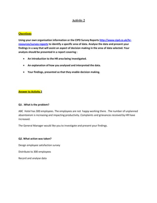 Activity 2
Questions
Using your own organisation information or the CIPD Survey Reports http://www.cipd.co.uk/hr-
resources/survey-reports to identify a specific area of data. Analyse the data and present your
findings in a way that will assist an aspect of decision making in the area of data selected. Your
analysis should be presented in a report covering :
 An introduction to the HR area being investigated.
 An explanation of how you analysed and interpreted the data.
 Your findings, presented so that they enable decision making.
Answer to Activity 2
Q1 . What is the problem?
ABC Hotel has 300 employees. The employees are not happy working there . The number of unplanned
absenteeism is increasing and impacting productivity. Complaints and grievances received by HR have
increased.
The General Manager would like you to investigate and present your findings.
Q2. What action was taken?
Design employee satisfaction survey
Distribute to 300 employees
Record and analyse data
 