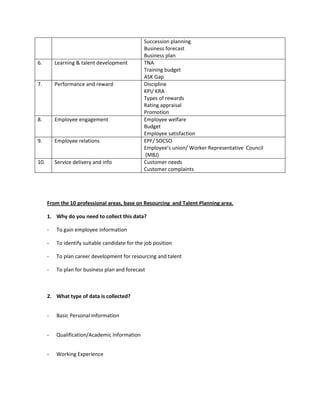 Succession planning
Business forecast
Business plan
6. Learning & talent development TNA
Training budget
ASK Gap
7. Performance and reward Discipline
KPI/ KRA
Types of rewards
Rating appraisal
Promotion
8. Employee engagement Employee welfare
Budget
Employee satisfaction
9. Employee relations EPF/ SOCSO
Employee’s union/ Worker Representative Council
(MBJ)
10. Service delivery and info Customer needs
Customer complaints
From the 10 professional areas, base on Resourcing and Talent Planning area.
1. Why do you need to collect this data?
- To gain employee information
- To identify suitable candidate for the job position
- To plan career development for resourcing and talent
- To plan for business plan and forecast
2. What type of data is collected?
- Basic Personal Information
- Qualification/Academic Information
- Working Experience
 