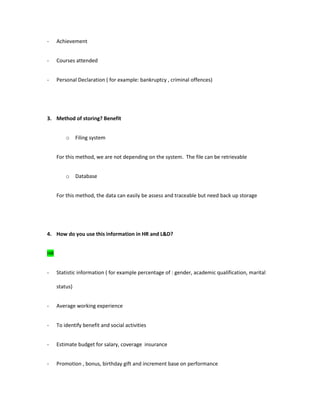 - Achievement
- Courses attended
- Personal Declaration ( for example: bankruptcy , criminal offences)
3. Method of storing? Benefit
o Filing system
For this method, we are not depending on the system. The file can be retrievable
o Database
For this method, the data can easily be assess and traceable but need back up storage
4. How do you use this information in HR and L&D?
HR
- Statistic information ( for example percentage of : gender, academic qualification, marital
status)
- Average working experience
- To identify benefit and social activities
- Estimate budget for salary, coverage insurance
- Promotion , bonus, birthday gift and increment base on performance
 