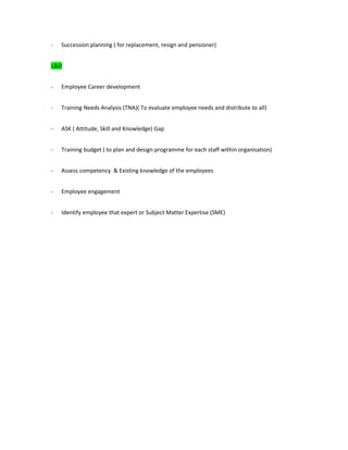 - Succession planning ( for replacement, resign and pensioner)
L&D
- Employee Career development
- Training Needs Analysis (TNA)( To evaluate employee needs and distribute to all)
- ASK ( Attitude, Skill and Knowledge) Gap
- Training budget ( to plan and design programme for each staff within organisation)
- Assess competency & Existing knowledge of the employees
- Employee engagement
- Identify employee that expert or Subject Matter Expertise (SME)
 