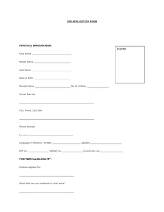 JOB APPLICATION FORM
PERSONAL INFORMATION:
First Name _____________________________
Middle Name ___________________________
Last Name _____________________________
Date of birth ___________________________
Marital Status __________________________ No of children ________________
Street Address
_______________________________________________________
City, State, Zip Code
_______________________________________________________
Phone Number
(___)___________________________________
Language Proficiency Written _____________________ Spoken _______________________
EPF no: _______________ SOCSO no:________________Income tax no:_________________
POSITION/AVAILABILITY:
Position Applied For
________________________________________
What date are you available to start work?
________________________________________
PHOTO
 