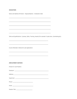 EDUCATION:
Name and Address Of School - Degree/Diploma - Graduation Date
_________________________________________________________________
_________________________________________________________________
_________________________________________________________________
_________________________________________________________________
_________________________________________________________________
Skills and Qualifications: Licenses, Skills, Training, Awards (for example: Scuba diver, Snorkelling,etc)
_____________________________________________________________
_____________________________________________________________
Course Attended ( Relevant to job application)
_____________________________________________________________
_____________________________________________________________
EMPLOYMENT HISTORY:
Present Or Last Position:
Employer: _____________________________________________________
Address:______________________________________________________
Supervisor: ____________________________________________________
Phone: _______________________________
Email: ________________________________
Position Title: _________________________
 