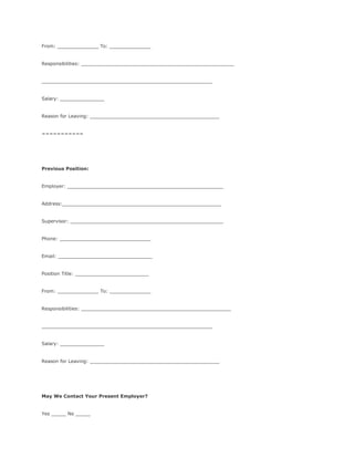 From: ______________ To: ______________
Responsibilities: ____________________________________________________
__________________________________________________________
Salary: _______________
Reason for Leaving: ____________________________________________
===========
Previous Position:
Employer: _____________________________________________________
Address:______________________________________________________
Supervisor: ____________________________________________________
Phone: _______________________________
Email: ________________________________
Position Title: _________________________
From: ______________ To: ______________
Responsibilities: ___________________________________________________
__________________________________________________________
Salary: _______________
Reason for Leaving: ____________________________________________
May We Contact Your Present Employer?
Yes _____ No _____
 