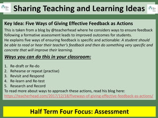 Sharing Teaching and Learning Ideas
Half Term Four Focus: Assessment
Key Idea: Five Ways of Giving Effective Feedback as Actions
This is taken from a blog by @teacherhead where he considers ways to ensure feedback
following a formative assessment leads to improved outcomes for students.
He explains five ways of ensuring feedback is specific and actionable: A student should
be able to read or hear their teacher’s feedback and then do something very specific and
concrete that will improve their learning.
Ways you can do this in your classroom:
1. Re-draft or Re-do
2. Rehearse or repeat (practise)
3. Revisit and Respond
4. Re-learn and Re-test
5. Research and Record
To read more about ways to approach these actions, read his blog here:
https://teacherhead.com/2017/12/18/fiveways-of-giving-effective-feedback-as-actions/
 