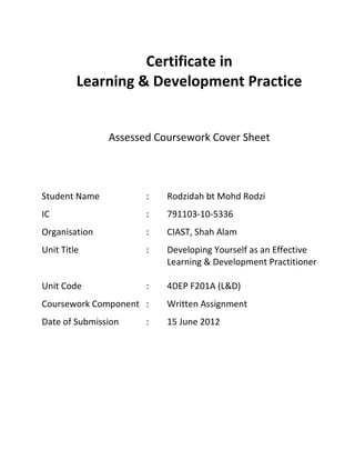 Certificate in
Learning & Development Practice
Assessed Coursework Cover Sheet
Student Name : Rodzidah bt Mohd Rodzi
IC : 791103-10-5336
Organisation : CIAST, Shah Alam
Unit Title : Developing Yourself as an Effective
Learning & Development Practitioner
Unit Code : 4DEP F201A (L&D)
Coursework Component : Written Assignment
Date of Submission : 15 June 2012
 