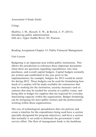Assessment 4 Study Guide
Citing:
Shafritz, J. M., Russell, E. W., & Borick, C. P. (2013).
Introducing public administration
(8th ed.). Upper Saddle River, NJ: Pearson.
Reading Assignment Chapter 13: Public Financial Management
Unit Lesson
Budgeting is an important area within public institutions. This
allows the jurisdiction to reference these important documents
when there are questions regarding expenditures, line item
purchases, and overall capital budgets. Capital budgets normally
are written and established in the year prior to the
implementation, for example, budgets for 2013 would be asked
for during 2012. These budgets can be used for formulating how
much of a surplus will be made available for contractors that
may be working for the institution, security measures such as
cameras that may be needed for security at a public venue, and
being able to budget for supplies that are required for everyday
functioning capacity within the organization. Budget formatting
can be intriguing for most public entities and the professionals
working within those organizations.
The size of technological spreadsheets that cite policies and
create a timeline for the expenditures being used have a section
specially designated for program objectives, and have a section
that normally is set aside to delineate the government’s total
service effort. The flow of management funds is the backbone
 