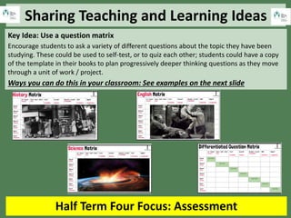 Sharing Teaching and Learning Ideas
Half Term Four Focus: Assessment
Key Idea: Use a question matrix
Encourage students to ask a variety of different questions about the topic they have been
studying. These could be used to self-test, or to quiz each other; students could have a copy
of the template in their books to plan progressively deeper thinking questions as they move
through a unit of work / project.
Ways you can do this in your classroom: See examples on the next slide
 