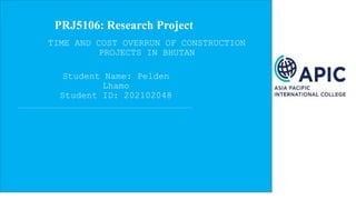 PRJ5106: Research Project
Student Name: Pelden
Lhamo
Student ID: 202102048
TIME AND COST OVERRUN OF CONSTRUCTION
PROJECTS IN BHUTAN
 