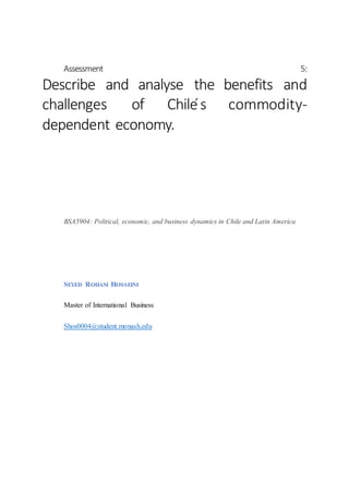 Assessment 5:
Describe and analyse the benefits and
challenges of Chile ́s commodity-
dependent economy.
BSA5904: Political, economic, and business dynamics in Chile and Latin America
SEYED ROHAM HOSSEINI
Master of International Business
Shos0004@student.monash.edu
 