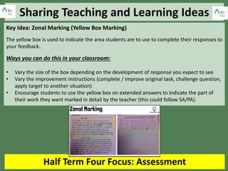 Sharing Teaching and Learning Ideas
Half Term Four Focus: Assessment
Key Idea: Zonal Marking (Yellow Box Marking)
The yellow box is used to indicate the area students are to use to complete their responses to
your feedback.
Ways you can do this in your classroom:
• Vary the size of the box depending on the development of response you expect to see
• Vary the improvement instructions (complete / improve original task, challenge question,
apply target to another situation)
• Encourage students to use the yellow box on extended answers to indicate the part of
their work they want marked in detail by the teacher (this could follow SA/PA).
 