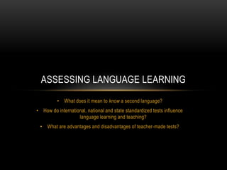 • What does it mean to know a second language?
• How do international, national and state standardized tests influence
language learning and teaching?
• What are advantages and disadvantages of teacher-made tests?
ASSESSING LANGUAGE LEARNING
 